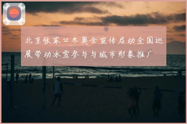 北京张家口冬奥会宣传启动全国巡展带动冰雪参与与城市形象推广