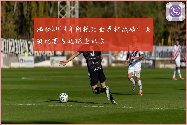 揭秘2014年阿根廷世界杯战绩：关键比赛与进球全记录