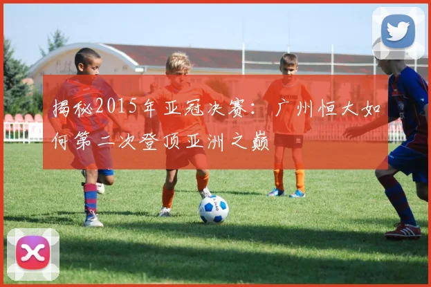 揭秘2015年亚冠决赛：广州恒大如何第二次登顶亚洲之巅
