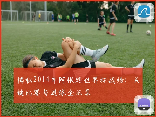 揭秘2014年阿根廷世界杯战绩：关键比赛与进球全记录