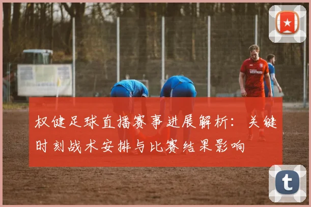 权健足球直播赛事进展解析:关键时刻战术安排与比赛结果影响