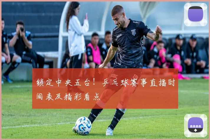锁定中央五台！乒乓球赛事直播时间表及精彩看点