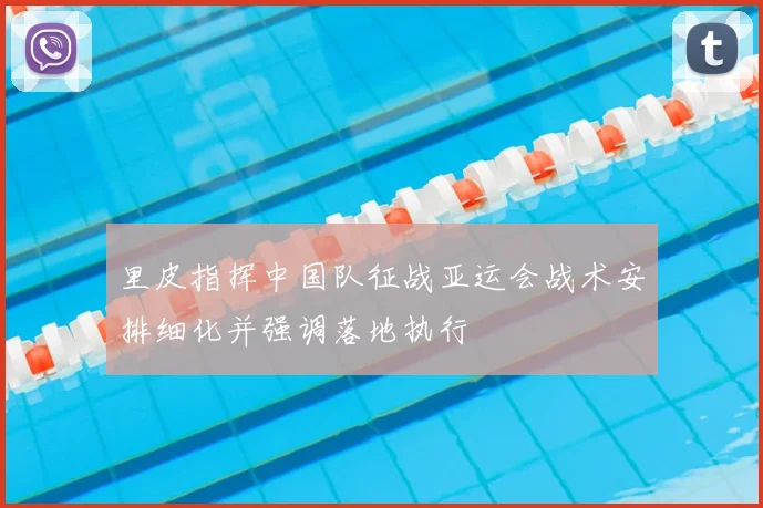 里皮指挥中国队征战亚运会战术安排细化并强调落地执行