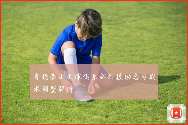 鲁能泰山足球俱乐部外援动态与战术调整解析