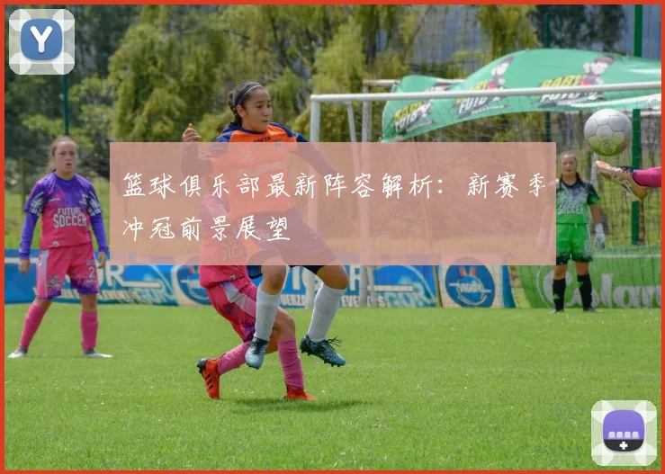 篮球俱乐部最新阵容解析：新赛季冲冠前景展望