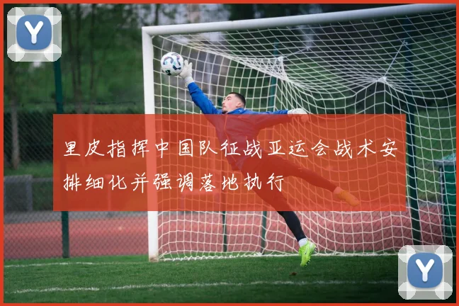 里皮指挥中国队征战亚运会战术安排细化并强调落地执行