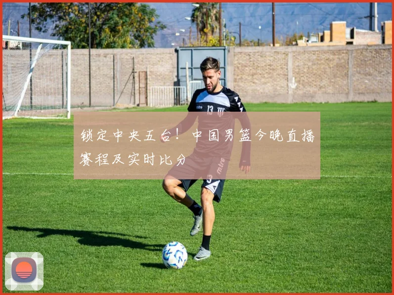 锁定中央五台！中国男篮今晚直播赛程及实时比分