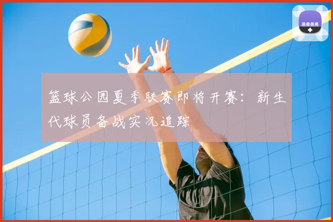 篮球公园夏季联赛即将开赛:新生代球员备战实况追踪